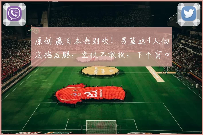 原创 赢日本也别吹！男篮这4人彻底拖后腿，空位不敢投，下个窗口期该退货了