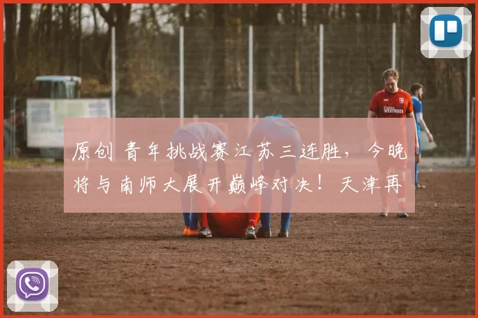 原创 青年挑战赛江苏三连胜，今晚将与南师大展开巅峰对决！天津再败山东