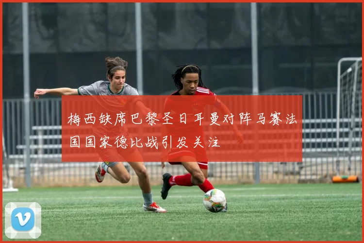 梅西缺席巴黎圣日耳曼对阵马赛法国国家德比战引发关注