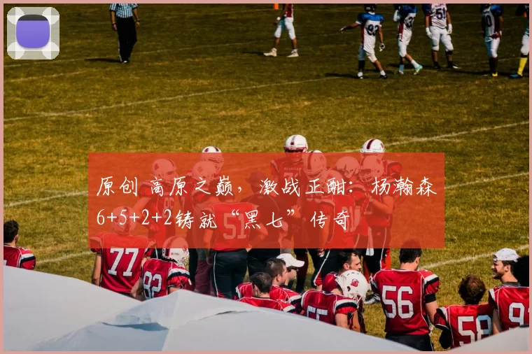 原创 高原之巅，激战正酣：杨瀚森6+5+2+2铸就“黑七”传奇