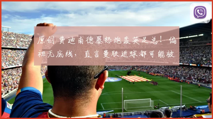 原创 费迪南德暴怒炮轰英足总！偏袒无底线，直言曼联进球都可能被吹掉