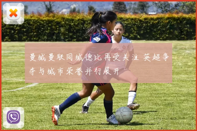 曼城曼联同城德比再受关注 英超争夺与城市荣誉并行展开