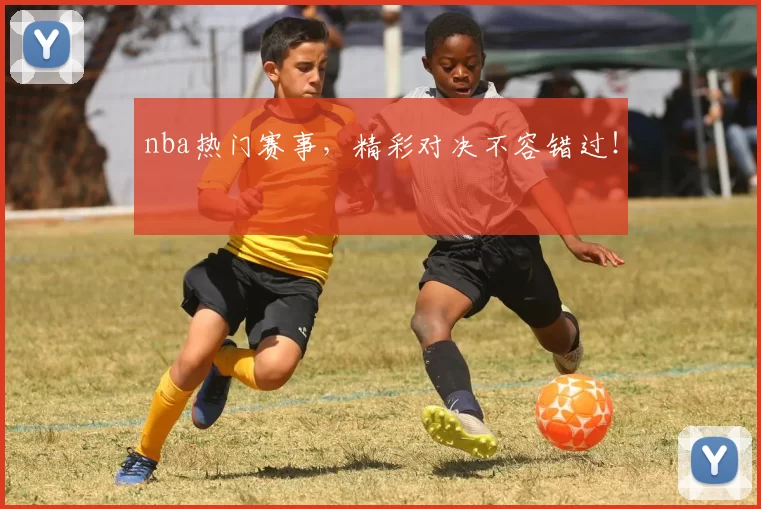 nba热门赛事，精彩对决不容错过！