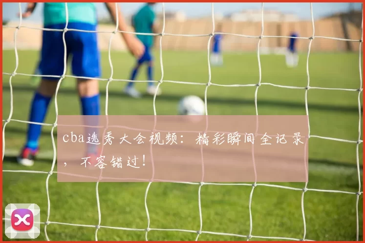 cba选秀大会视频：精彩瞬间全记录，不容错过！