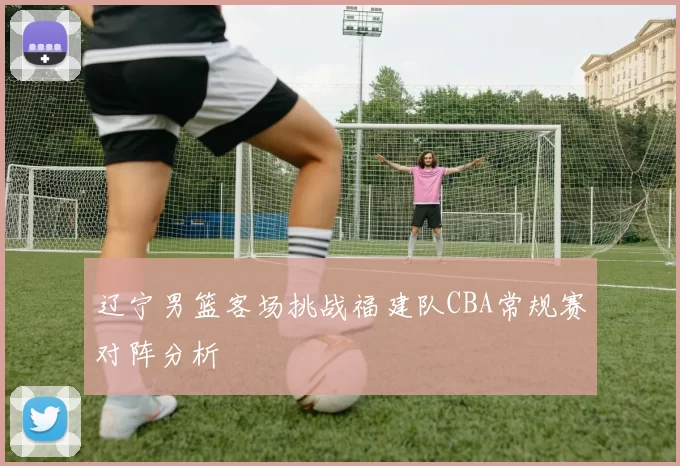 辽宁男篮客场挑战福建队CBA常规赛对阵分析