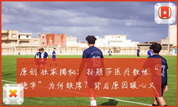 原创 独家揭秘：孙颖莎医疗教练“德华”为何缺席？背后原因暖心又无奈