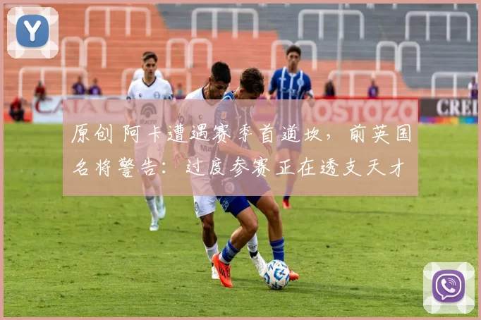 原创 阿卡遭遇赛季首道坎，前英国名将警告：过度参赛正在透支天才