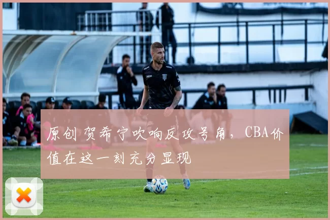 原创 贺希宁吹响反攻号角，CBA价值在这一刻充分显现
