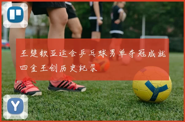 王楚钦亚运会乒乓球男单夺冠成就四金王创历史纪录