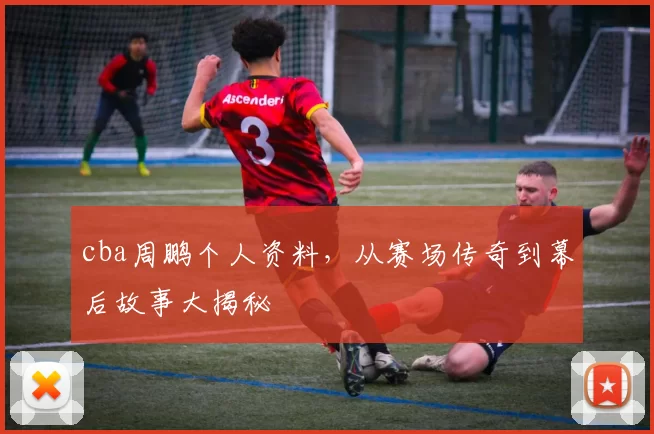 cba周鹏个人资料,从赛场传奇到幕后故事大揭秘