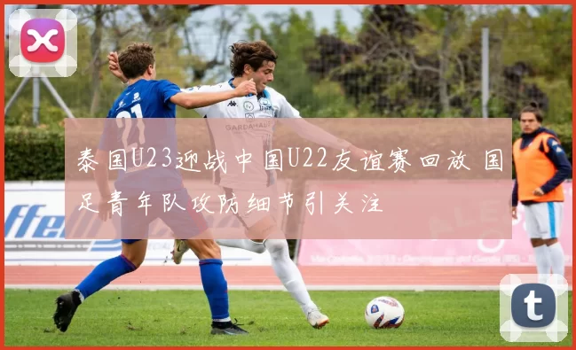 泰国U23迎战中国U22友谊赛回放 国足青年队攻防细节引关注