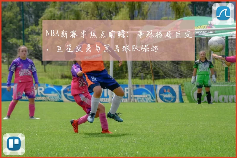 NBA新赛季焦点前瞻：争冠格局巨变，巨星交易与黑马球队崛起