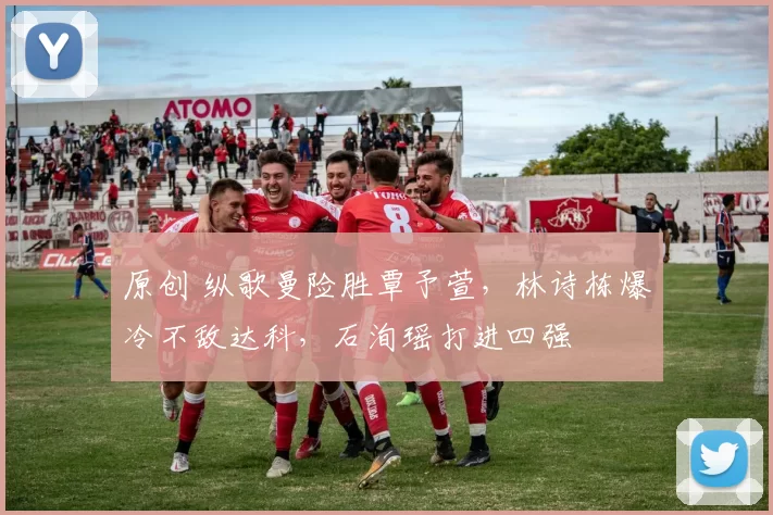 原创 纵歌曼险胜覃予萱，林诗栋爆冷不敌达科，石洵瑶打进四强