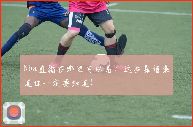 Nba直播在哪里可以看？这些靠谱渠道你一定要知道！