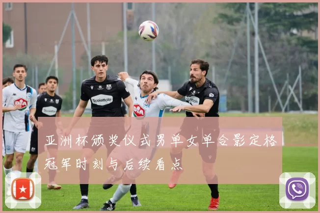 亚洲杯颁奖仪式男单女单合影定格冠军时刻与后续看点