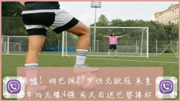 唏嘘！姆巴佩27岁仍无欧冠 来皇马2年均无缘4强 或又目送巴黎捧杯