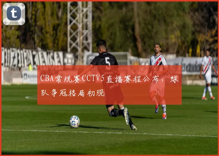 CBA常规赛CCTV5直播赛程公布，球队争冠格局初现