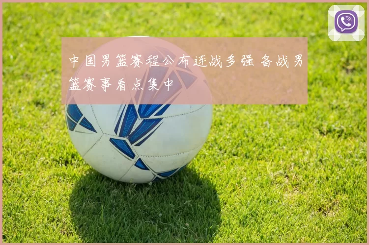 中国男篮赛程公布连战多强 备战男篮赛事看点集中