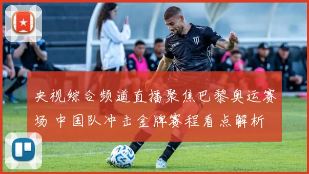 央视综合频道直播聚焦巴黎奥运赛场 中国队冲击金牌赛程看点解析