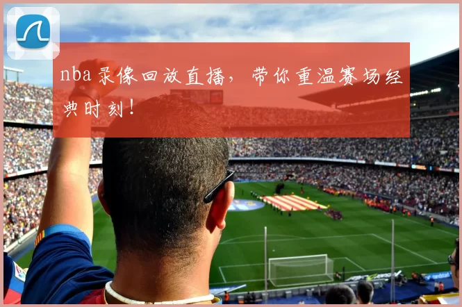 nba录像回放直播，带你重温赛场经典时刻！