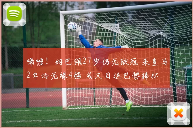 唏嘘！姆巴佩27岁仍无欧冠 来皇马2年均无缘4强 或又目送巴黎捧杯