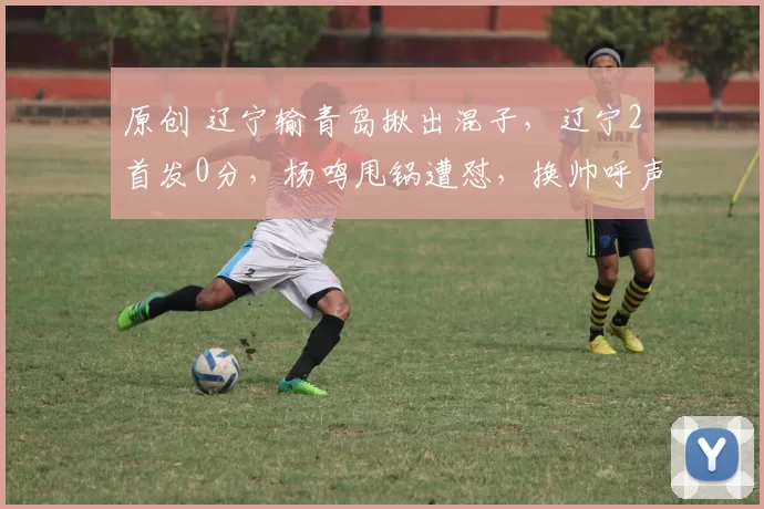 原创 辽宁输青岛揪出混子，辽宁2首发0分，杨鸣甩锅遭怼，换帅呼声高