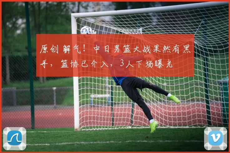 原创 解气！中日男篮大战果然有黑手，篮协已介入，3人下场曝光