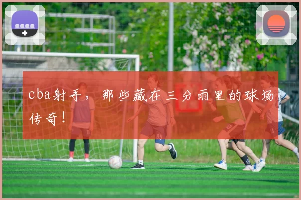 cba射手，那些藏在三分雨里的球场传奇！