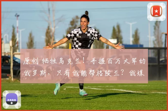 原创 牺牲乌克兰！手握百万大军的俄罗斯，只有俄能帮格陵兰？俄媒突然喊话：只有我们能救，但有个条件