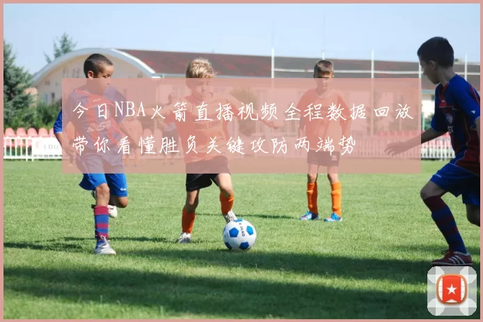 今日NBA火箭直播视频全程数据回放带你看懂胜负关键攻防两端势