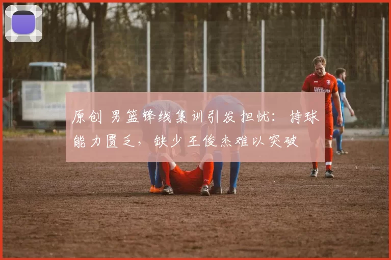 原创 男篮锋线集训引发担忧：持球能力匮乏，缺少王俊杰难以突破