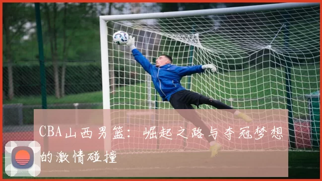 CBA山西男篮：崛起之路与夺冠梦想的激情碰撞