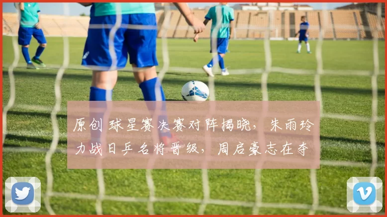 原创 球星赛决赛对阵揭晓，朱雨玲力战日乒名将晋级，周启豪志在夺冠