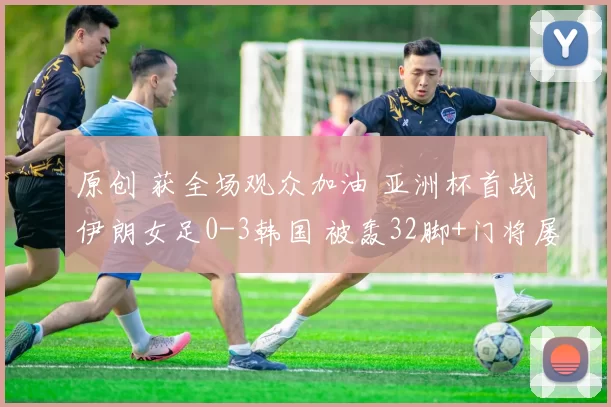 原创 获全场观众加油 亚洲杯首战伊朗女足0-3韩国 被轰32脚+门将屡救险