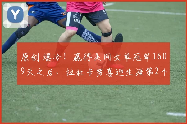 原创 爆冷！赢得美网女单冠军1609天之后，拉杜卡努喜迎生涯第2个决赛