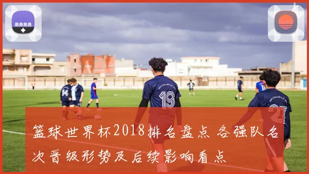 篮球世界杯2018排名盘点 各强队名次晋级形势及后续影响看点