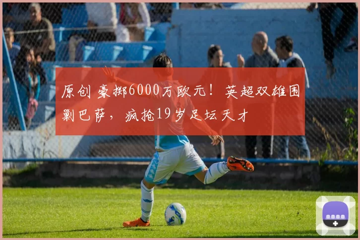 原创 豪掷6000万欧元！英超双雄围剿巴萨，疯抢19岁足坛天才