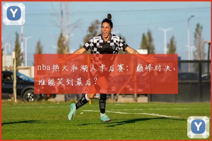 nba热火和湖人季后赛：巅峰对决，谁能笑到最后？