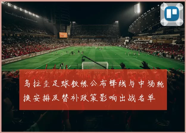 乌拉圭足球教练公布锋线与中场轮换安排及替补政策影响出战名单