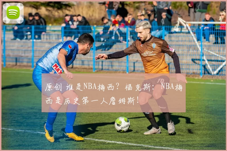 原创 谁是NBA梅西？福克斯：NBA梅西是历史第一人詹姆斯！