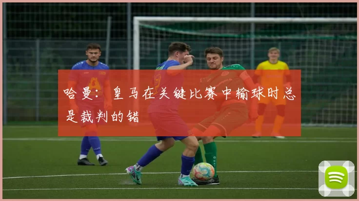 哈曼：皇马在关键比赛中输球时总是裁判的错