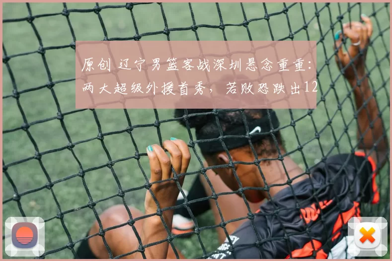 原创 辽宁男篮客战深圳悬念重重：两大超级外援首秀，若败恐跌出12强