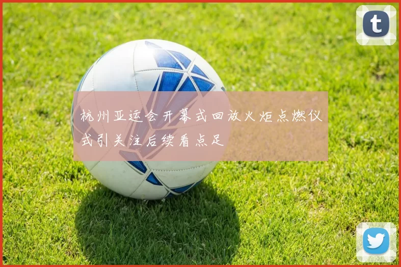 杭州亚运会开幕式回放火炬点燃仪式引关注后续看点足