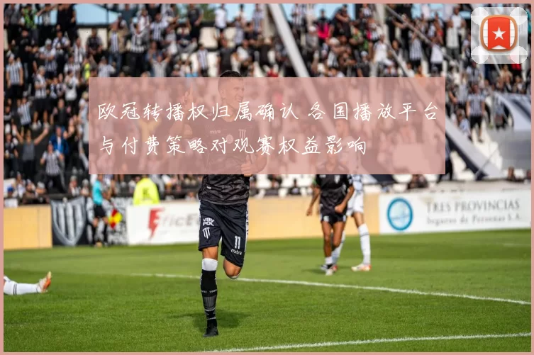 欧冠转播权归属确认 各国播放平台与付费策略对观赛权益影响