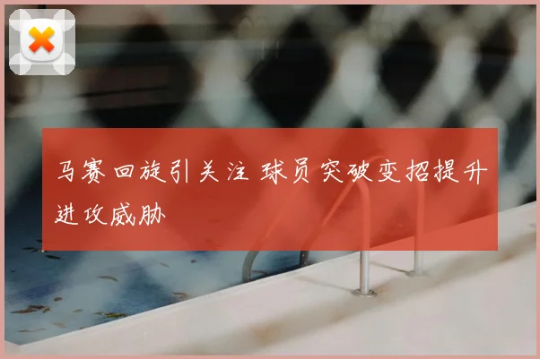 马赛回旋引关注 球员突破变招提升进攻威胁