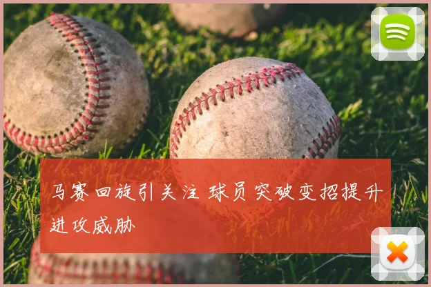 马赛回旋引关注 球员突破变招提升进攻威胁