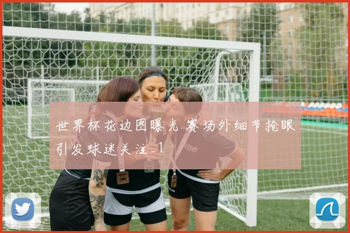世界杯花边图曝光 赛场外细节抢眼引发球迷关注_1